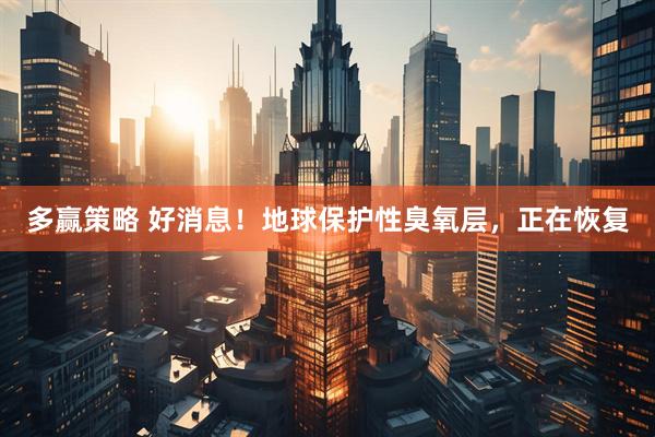 多赢策略 好消息！地球保护性臭氧层，正在恢复