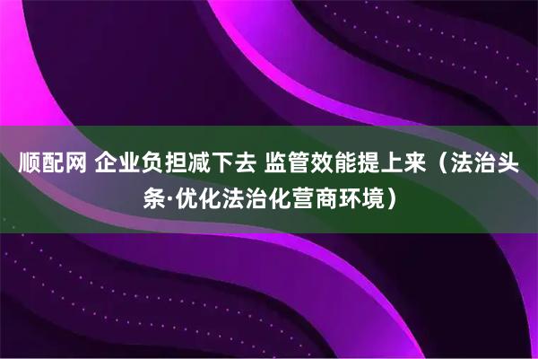 顺配网 企业负担减下去 监管效能提上来（法治头条·优化法治化营商环境）