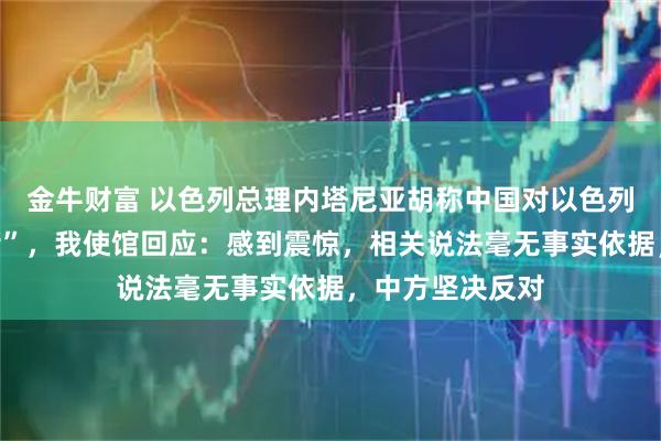金牛财富 以色列总理内塔尼亚胡称中国对以色列进行“信息围堵”，我使馆回应：感到震惊，相关说法毫无事实依据，中方坚决反对