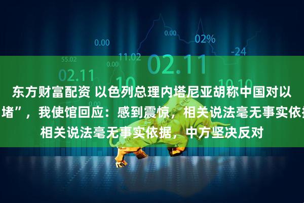 东方财富配资 以色列总理内塔尼亚胡称中国对以色列进行“信息围堵”，我使馆回应：感到震惊，相关说法毫无事实依据，中方坚决反对