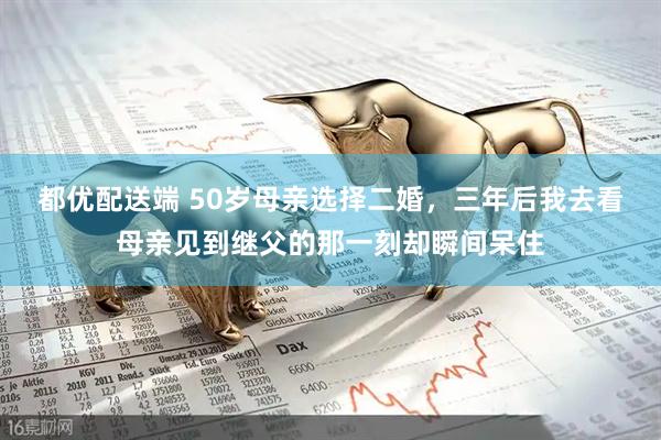 都优配送端 50岁母亲选择二婚，三年后我去看母亲见到继父的那一刻却瞬间呆住