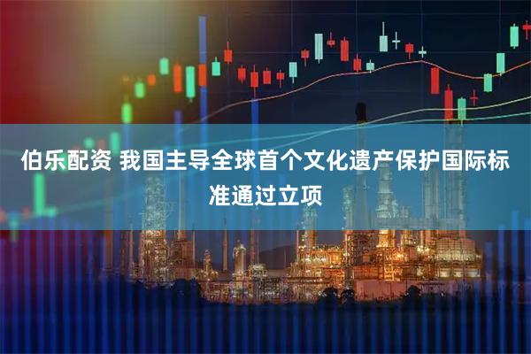 伯乐配资 我国主导全球首个文化遗产保护国际标准通过立项