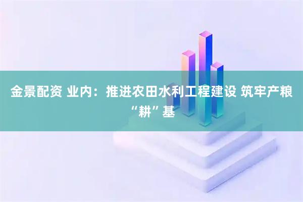 金景配资 业内：推进农田水利工程建设 筑牢产粮“耕”基