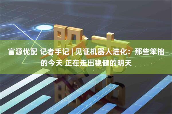 富源优配 记者手记 | 见证机器人进化：那些笨拙的今天 正在走出稳健的明天