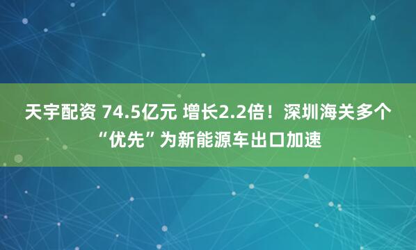 天宇配资 74.5亿元 增长2.2倍！深圳海关多个“优先”为新能源车出口加速