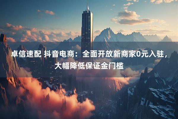 卓信速配 抖音电商：全面开放新商家0元入驻，大幅降低保证金门槛