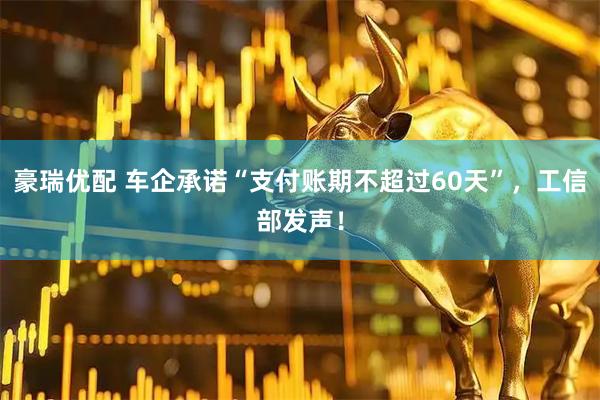 豪瑞优配 车企承诺“支付账期不超过60天”，工信部发声！