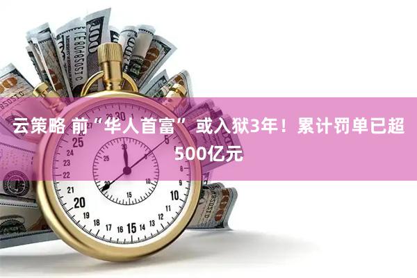 云策略 前“华人首富” 或入狱3年！累计罚单已超500亿元