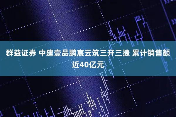 群益证券 中建壹品鹏宸云筑三开三捷 累计销售额近40亿元