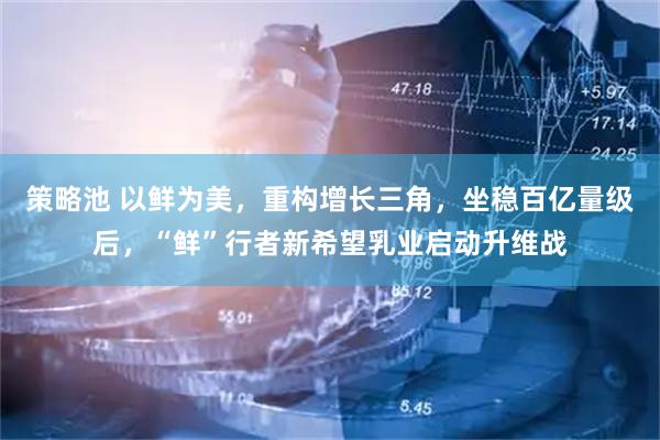 策略池 以鲜为美，重构增长三角，坐稳百亿量级后，“鲜”行者新希望乳业启动升维战