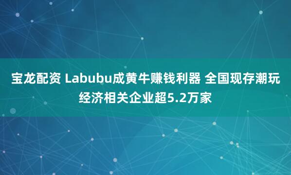 宝龙配资 Labubu成黄牛赚钱利器 全国现存潮玩经济相关企业超5.2万家