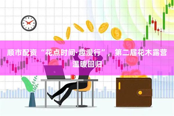 顺市配资 “花点时间·趣漫行”，第二届花木露营温暖回归