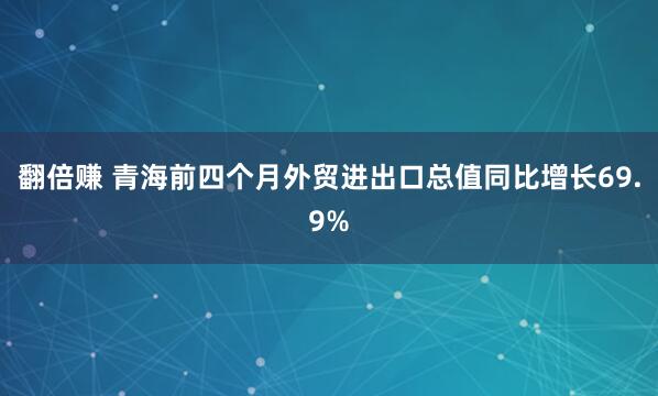 翻倍赚 青海前四个月外贸进出口总值同比增长69.9%