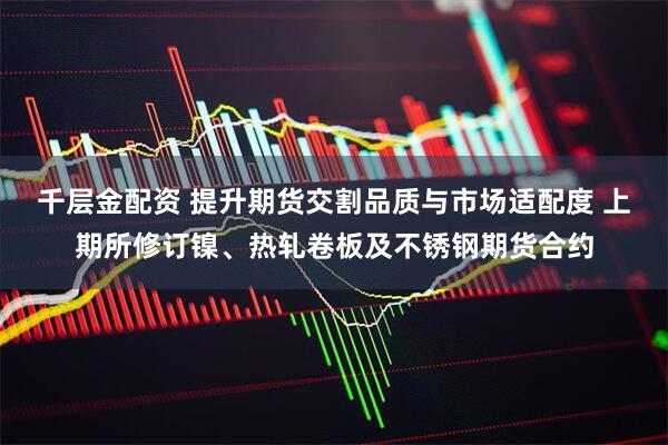 千层金配资 提升期货交割品质与市场适配度 上期所修订镍、热轧卷板及不锈钢期货合约