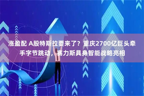 涨盈配 A股特斯拉要来了？重庆2700亿巨头牵手字节跳动，赛力斯具身智能战略亮相