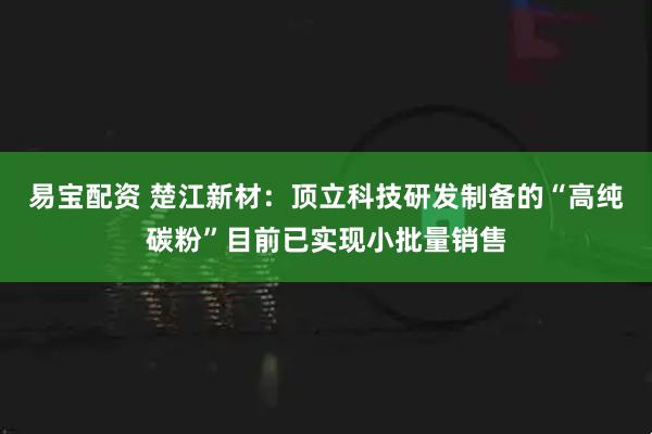 易宝配资 楚江新材：顶立科技研发制备的“高纯碳粉”目前已实现小批量销售