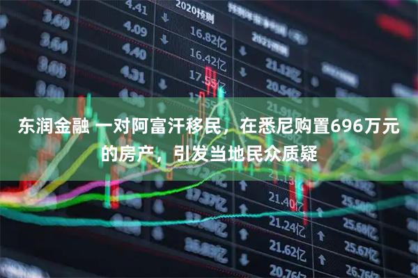 东润金融 一对阿富汗移民，在悉尼购置696万元的房产，引发当地民众质疑