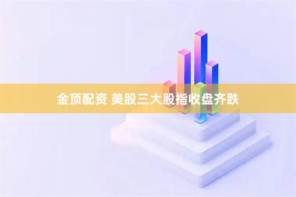 金顶配资 美股三大股指收盘齐跌