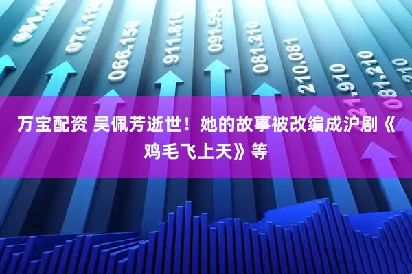 万宝配资 吴佩芳逝世！她的故事被改编成沪剧《鸡毛飞上天》等