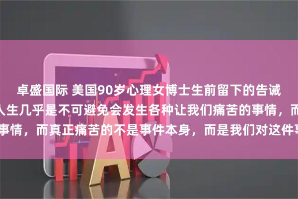 卓盛国际 美国90岁心理女博士生前留下的告诫，引人深思！她说：“人生几乎是不可避免会发生各种让我们痛苦的事情，而真正痛苦的不是事件本身，而是我们对这件事的回应、反应。”