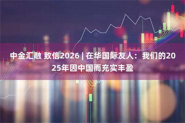 中金汇融 致信2026 | 在华国际友人：我们的2025年因中国而充实丰盈