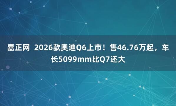 嘉正网  2026款奥迪Q6上市！售46.76万起，车长5099mm比Q7还大