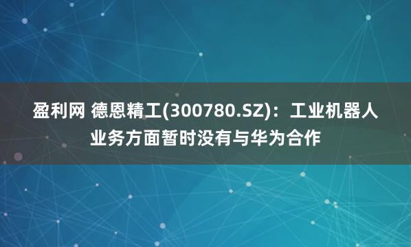 盈利网 德恩精工(300780.SZ)：工业机器人业务方面暂时没有与华为合作