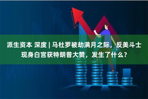 派生资本 深度 | 马杜罗被劫满月之际，反美斗士现身白宫获特朗普大赞，发生了什么？