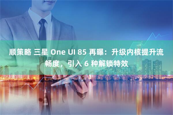 顺策略 三星 One UI 85 再曝：升级内核提升流畅度，引入 6 种解锁特效