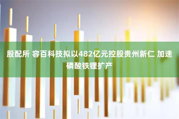 股配所 容百科技拟以482亿元控股贵州新仁 加速磷酸铁锂扩产