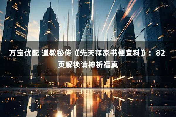 万宝优配 道教秘传《先天拜家书便宜科》：82 页解锁请神祈福真