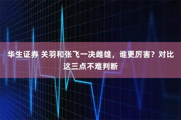 华生证券 关羽和张飞一决雌雄，谁更厉害？对比这三点不难判断