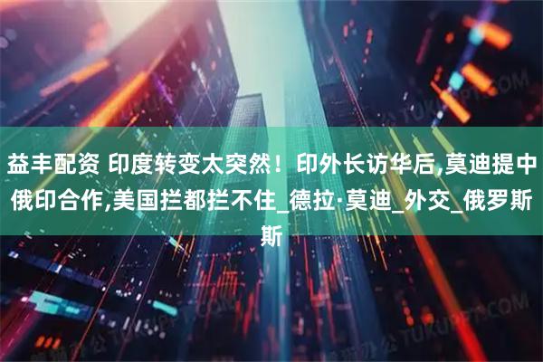 益丰配资 印度转变太突然！印外长访华后,莫迪提中俄印合作,美国拦都拦不住_德拉·莫迪_外交_俄罗斯